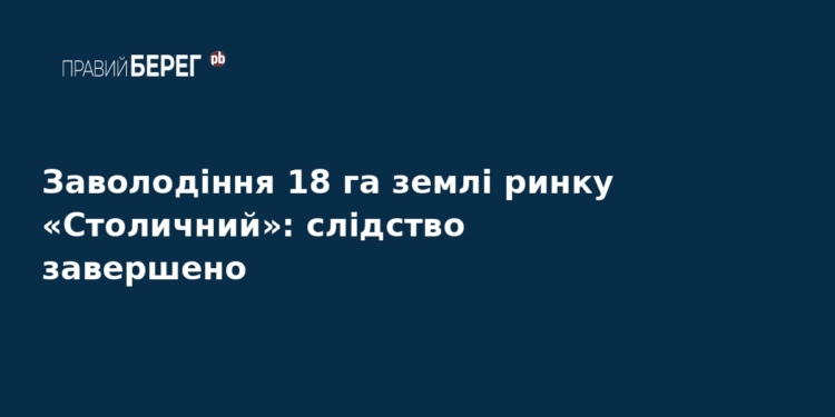 Справа ринку «Столичний»: завершено розслідування щодо 18 га